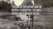 “The lure of the distant and the difficult is deceptive. The great opportunity is where you are.” – John Burroughs