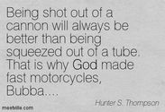 "Being shot out of a cannon will always be better than being squeezed out of a tube. That is why God made fast motorc...