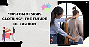 “Custom Designs Clothing”- The Future Of Fashion