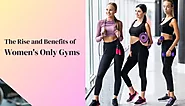 The Rise and Benefits of Women’s Only Gyms