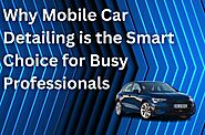 Why Mobile Car Detailing is the Smart Choice for Busy Professionals