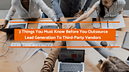 3 Things You Must Know Before You Outsource Lead Generation To Third-Party Vendors