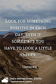 Look for something positive in each day, even if some days you have to look a little harder. - Unkown Author.