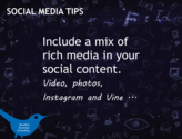 Include a mix of rich media in your social content. Video, photos, Instagram and Vine looping video clips.