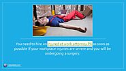 • You need to hire an injured at work attorney PA as soon as possible if your workplace injuries are severe and you w...