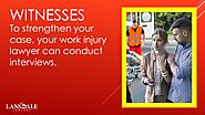 • Witnesses: To strengthen your case, your work injury lawyer can conduct interviews.