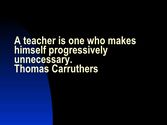 A teacher is one who makes himself progressively unnecessary ||| Thomas Carruthers