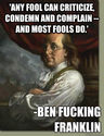 "Any fool can criticize, condemn and complain and most fools do." Benjamin Franklin