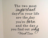 "The two most important days in your life are the day you are born and the day you find out why." Mark Twain