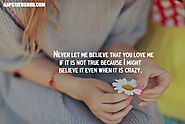 Never let me believe that you love me if it is not true because I might believe it even when it is crazy.