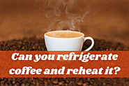 Can You Refrigerate Coffee And Reheat It? A Complete Guide