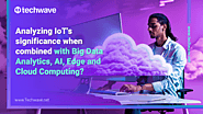 Analyzing IoT’s significance when combined with Big Data Analytics, AI, Edge and Cloud Computing? - Techwave