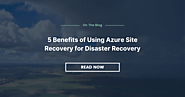 5 Benefits of Using Azure Site Recovery for Disaster Recovery