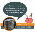 "Dishonest money dwindles away, but he who gathers money little by little makes it grow." Proverbs 13:11