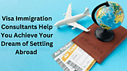How Visa Immigration Consultants Help You Achieve Your Dream of Settling Abroad