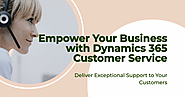 How Dynamics 365 for Customer Service Empowers Businesses to Deliver Exceptional Support