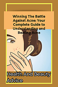 Winning The Battle Against Acne: Your Complete Guide to Understanding and Beating Acne