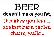 "BEER doesn't make you fat, It makes you lean... against bars, tables, chairs, walls..."