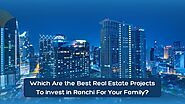 Which Are The Best Real Estate Projects To Invest in Ranchi For Your Family?