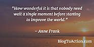 "How wonderful it is that nobody need wait a single moment before starting to improve the world." - Anne Frank