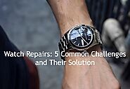 Watch Repairs: 5 Common Challenges and Solution - Australian Magazine